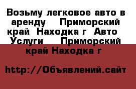 Возьму легковое авто в аренду. - Приморский край, Находка г. Авто » Услуги   . Приморский край,Находка г.